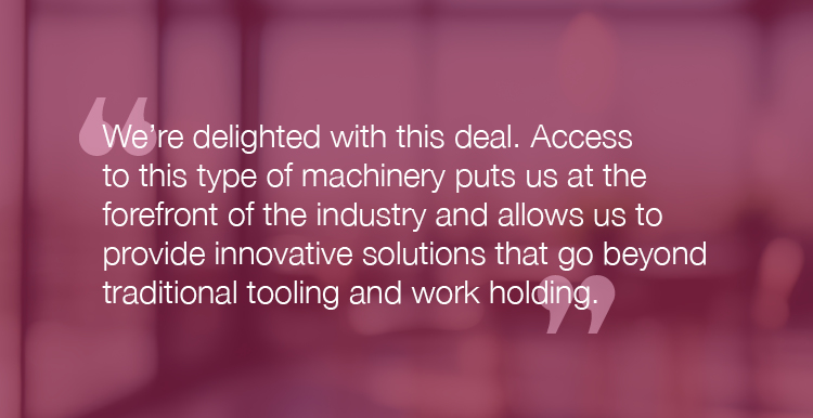 "We're delighted with this deal. Access to this type of machinery puts us at the forefront of the industry and allows us to provide innovative solutions that go beyond traditional tooling and work holding."