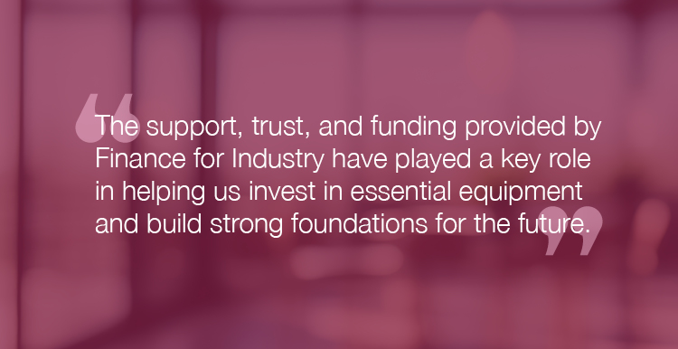 "The support, trust, and funding provided by Finance for Industry have played a key role in helping us invest in essential equipment and build strong foundations for the future."